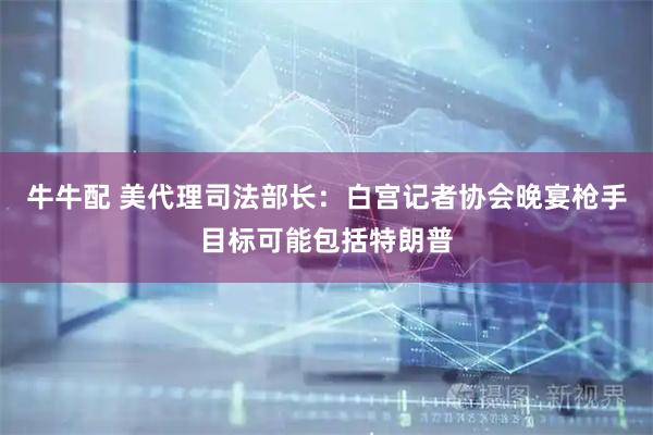 牛牛配 美代理司法部长：白宫记者协会晚宴枪手目标可能包括特朗普